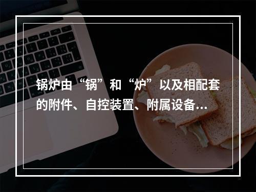 锅炉由“锅”和“炉”以及相配套的附件、自控装置、附属设备组成