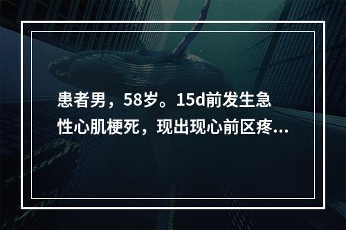 患者男，58岁。15d前发生急性心肌梗死，现出现心前区疼痛，