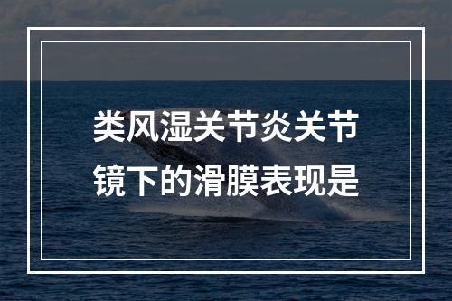 类风湿关节炎关节镜下的滑膜表现是