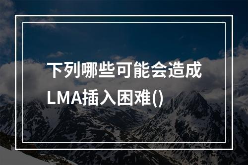 下列哪些可能会造成LMA插入困难()