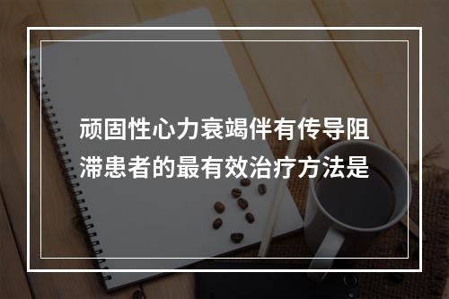 顽固性心力衰竭伴有传导阻滞患者的最有效治疗方法是