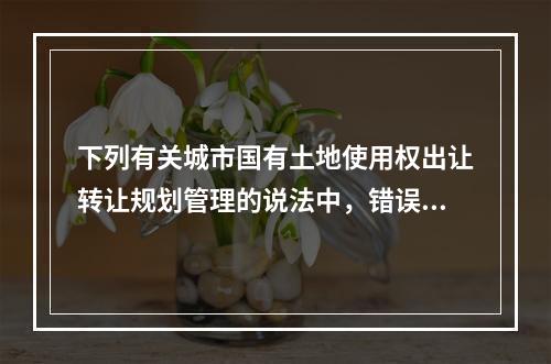 下列有关城市国有土地使用权出让转让规划管理的说法中，错误的