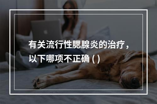 有关流行性腮腺炎的治疗，以下哪项不正确 ( )