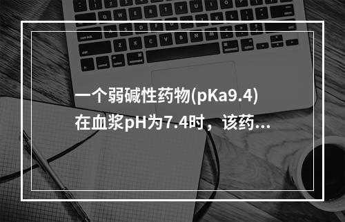 一个弱碱性药物(pKa9.4)在血浆pH为7.4时，该药的