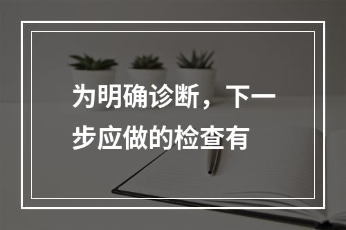 为明确诊断，下一步应做的检查有