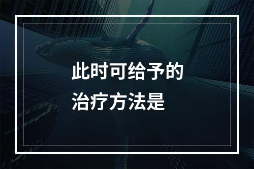 此时可给予的治疗方法是