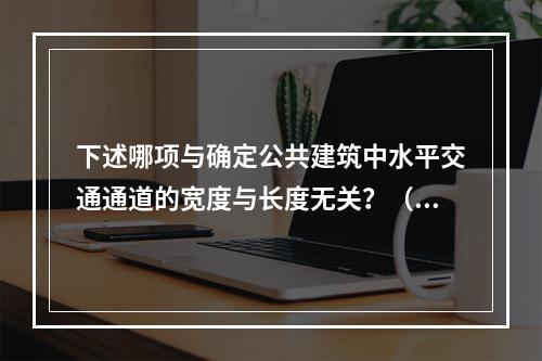 下述哪项与确定公共建筑中水平交通通道的宽度与长度无关？（　