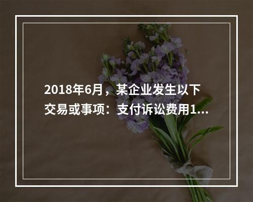 2018年6月，某企业发生以下交易或事项：支付诉讼费用10万