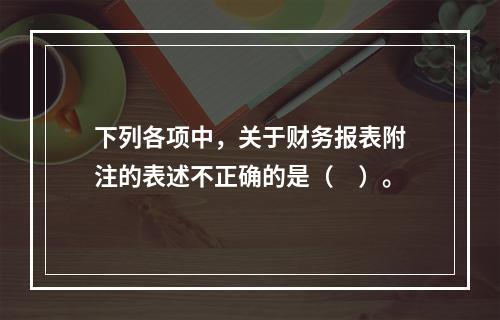 下列各项中，关于财务报表附注的表述不正确的是（　）。