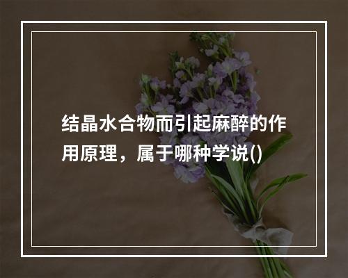 结晶水合物而引起麻醉的作用原理，属于哪种学说()