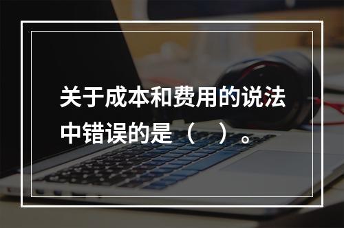 关于成本和费用的说法中错误的是（　）。