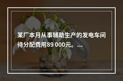 某厂本月从事辅助生产的发电车间待分配费用89 000元。本月