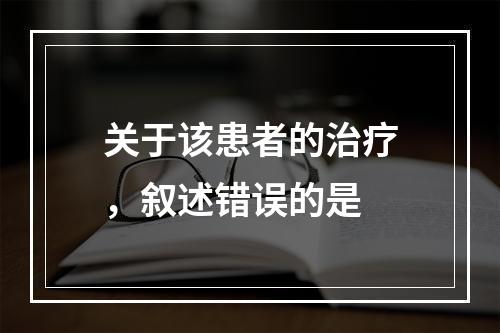 关于该患者的治疗，叙述错误的是