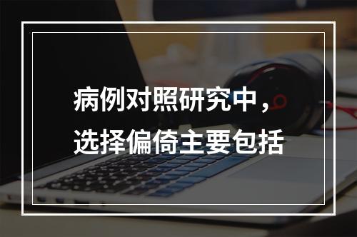 病例对照研究中，选择偏倚主要包括