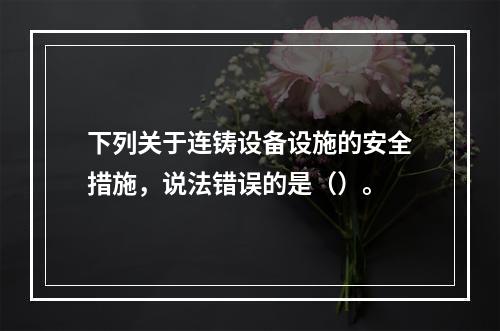 下列关于连铸设备设施的安全措施，说法错误的是（）。