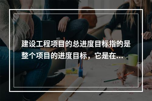 建设工程项目的总进度目标指的是整个项目的进度目标，它是在（　