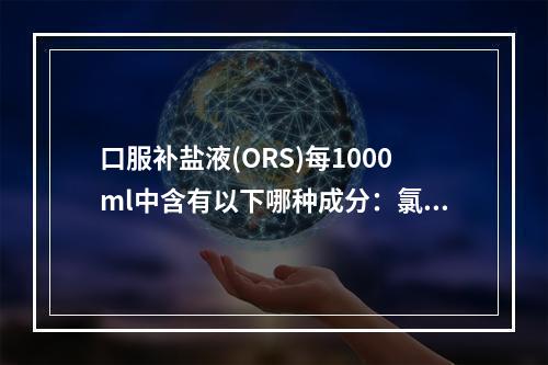 口服补盐液(ORS)每1000ml中含有以下哪种成分：氯化钠