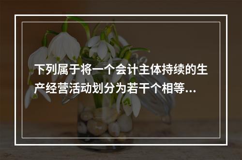 下列属于将一个会计主体持续的生产经营活动划分为若干个相等的会