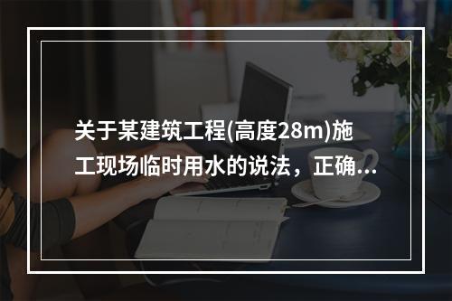 关于某建筑工程(高度28m)施工现场临时用水的说法，正确的是