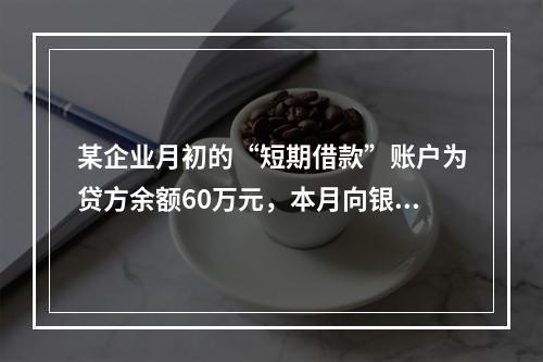 某企业月初的“短期借款”账户为贷方余额60万元，本月向银行借