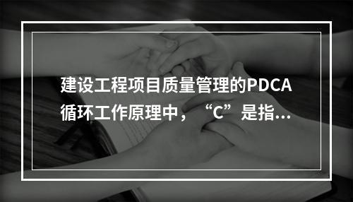 建设工程项目质量管理的PDCA循环工作原理中，“C”是指（　