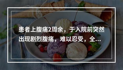 患者上腹痛2周余，于入院前突然出现剧烈腹痛，难以忍受，全腹压