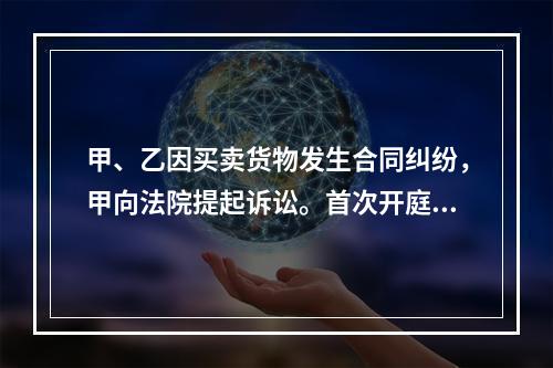 甲、乙因买卖货物发生合同纠纷，甲向法院提起诉讼。首次开庭审理