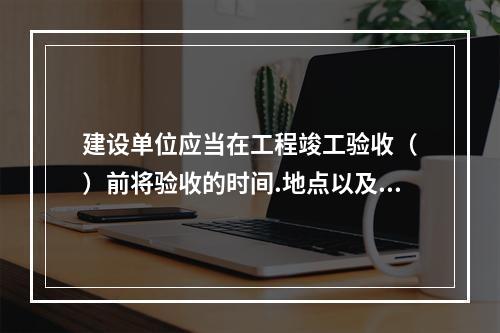 建设单位应当在工程竣工验收（　）前将验收的时间.地点以及验收