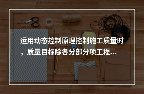 运用动态控制原理控制施工质量时，质量目标除各分部分项工程的施