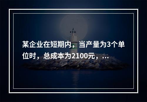 某企业在短期内，当产量为3个单位时，总成本为2100元，当产