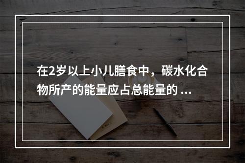 在2岁以上小儿膳食中，碳水化合物所产的能量应占总能量的 (