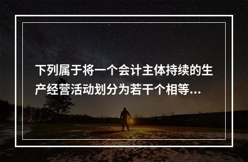 下列属于将一个会计主体持续的生产经营活动划分为若干个相等的会