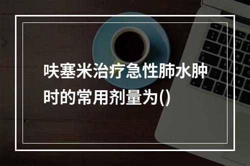 呋塞米治疗急性肺水肿时的常用剂量为()