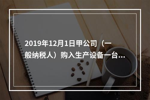 2019年12月1日甲公司（一般纳税人）购入生产设备一台，支