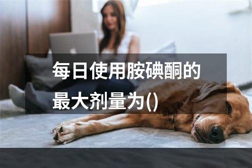 每日使用胺碘酮的最大剂量为()