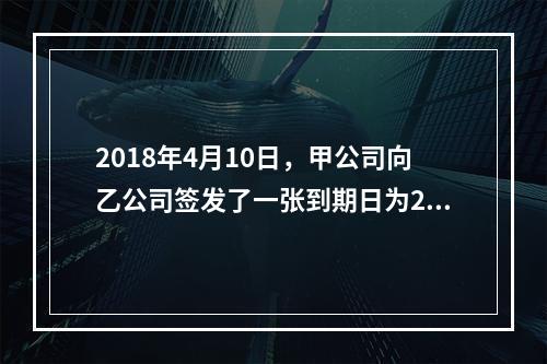 2018年4月10日，甲公司向乙公司签发了一张到期日为201