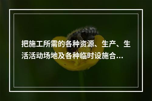 把施工所需的各种资源、生产、生活活动场地及各种临时设施合理地