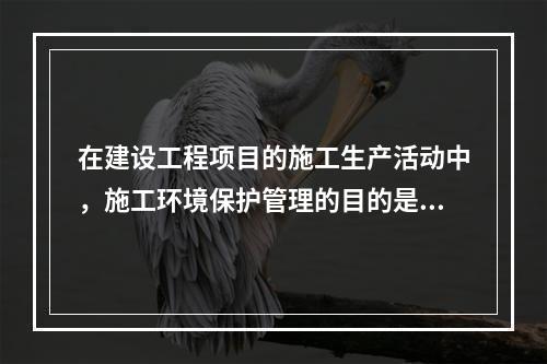 在建设工程项目的施工生产活动中，施工环境保护管理的目的是（　