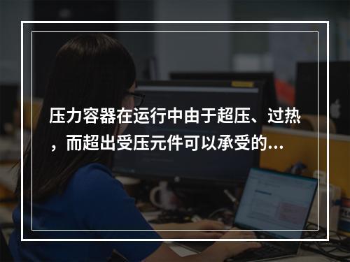 压力容器在运行中由于超压、过热，而超出受压元件可以承受的压力