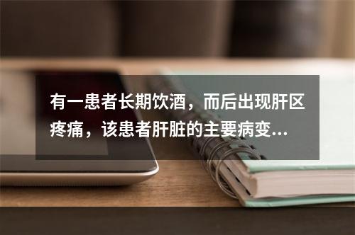 有一患者长期饮酒，而后出现肝区疼痛，该患者肝脏的主要病变可能