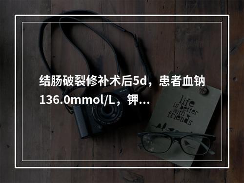 结肠破裂修补术后5d，患者血钠136.0mmol/L，钾6.