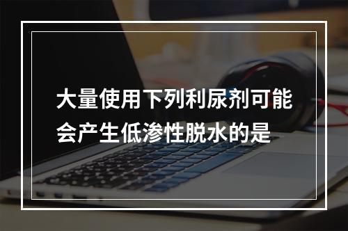 大量使用下列利尿剂可能会产生低渗性脱水的是