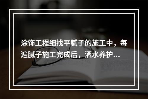 涂饰工程细找平腻子的施工中，每遍腻子施工完成后，洒水养护（　