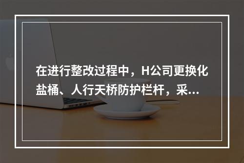 在进行整改过程中，H公司更换化盐桶、人行天桥防护栏杆，采取了