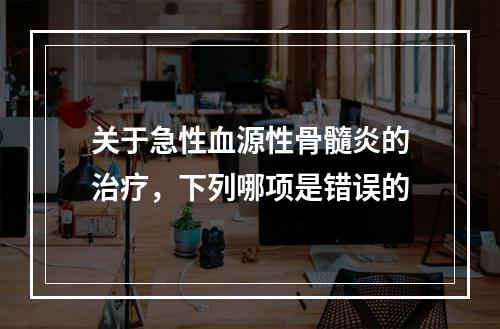 关于急性血源性骨髓炎的治疗，下列哪项是错误的