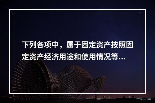 下列各项中，属于固定资产按照固定资产经济用途和使用情况等综合