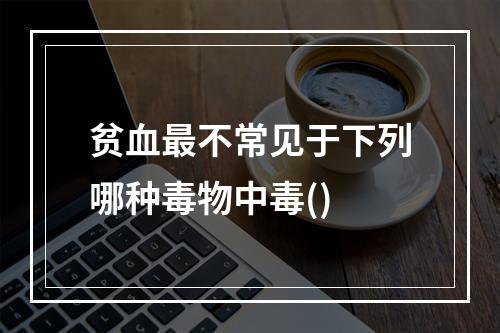 贫血最不常见于下列哪种毒物中毒()