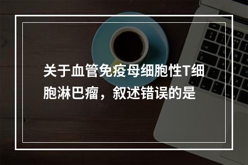 关于血管免疫母细胞性T细胞淋巴瘤，叙述错误的是