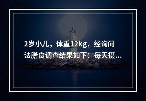 2岁小儿，体重12kg，经询问法膳食调查结果如下：每天摄入总