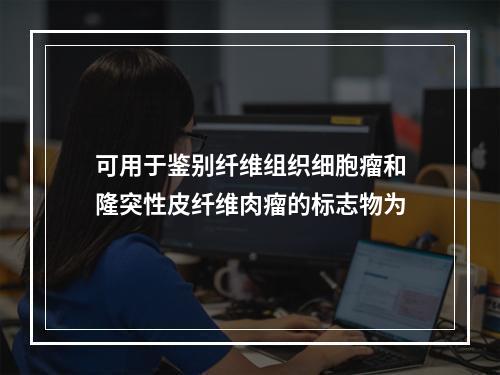 可用于鉴别纤维组织细胞瘤和隆突性皮纤维肉瘤的标志物为